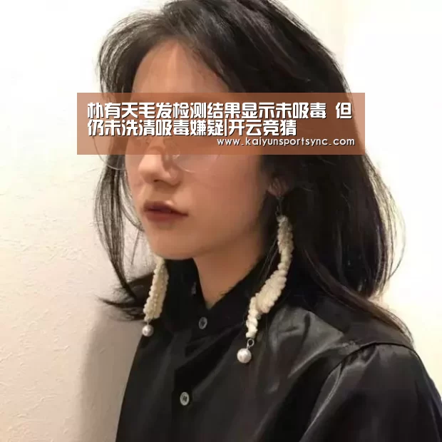 朴有天毛发检测结果显示未吸毒 但仍未洗清吸毒嫌疑|开云竞猜(图1) 开云官网